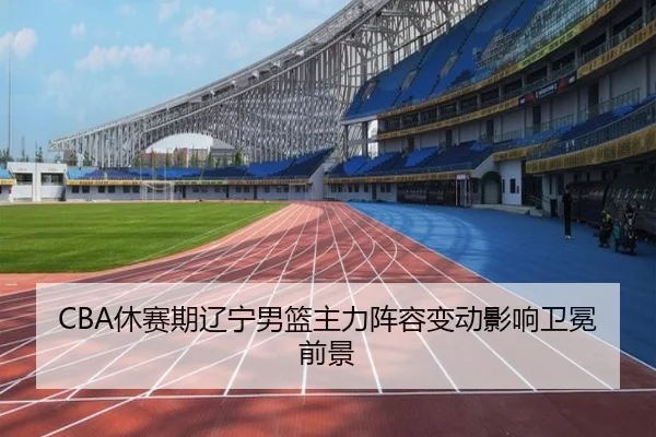 CBA休赛期辽宁男篮主力阵容变动影响卫冕前景
